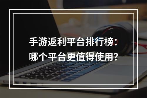 手游返利平台排行榜：哪个平台更值得使用？