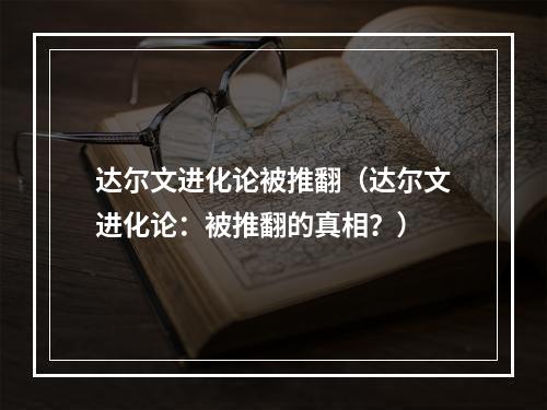 达尔文进化论被推翻（达尔文进化论：被推翻的真相？）