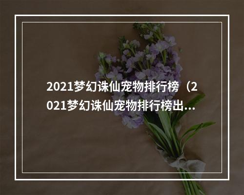 2021梦幻诛仙宠物排行榜（2021梦幻诛仙宠物排行榜出炉：看看你的宠物排名如何？）