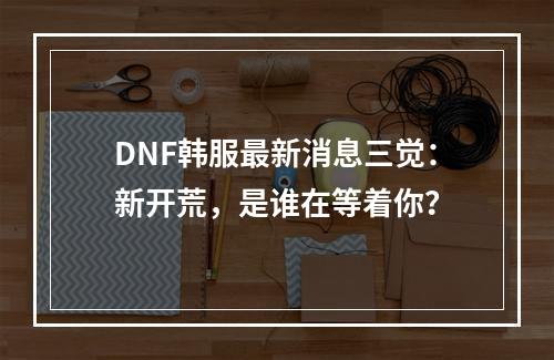 DNF韩服最新消息三觉：新开荒，是谁在等着你？