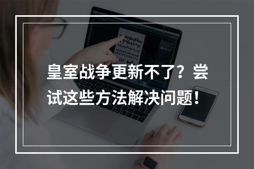 皇室战争更新不了？尝试这些方法解决问题！