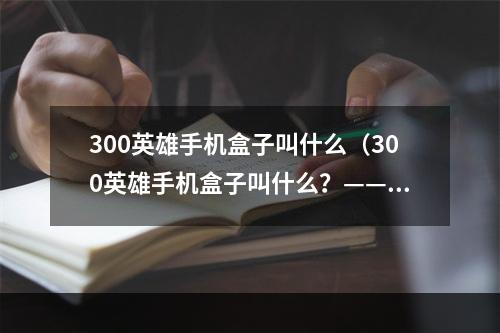 300英雄手机盒子叫什么（300英雄手机盒子叫什么？——揭秘游戏必备神器）