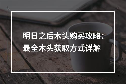 明日之后木头购买攻略：最全木头获取方式详解