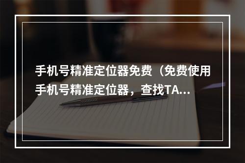 手机号精准定位器免费（免费使用手机号精准定位器，查找TA的位置从未如此简单）