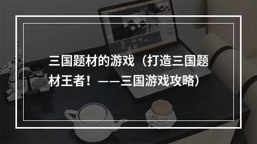 三国题材的游戏（打造三国题材王者！——三国游戏攻略）