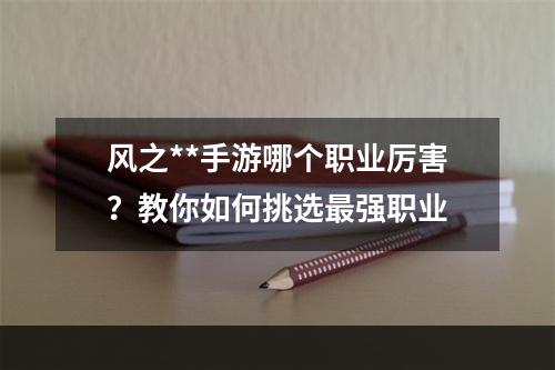 风之**手游哪个职业厉害？教你如何挑选最强职业