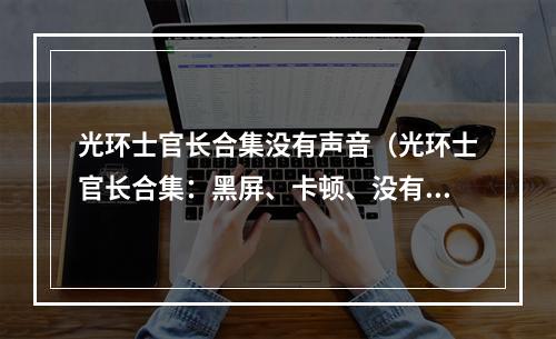 光环士官长合集没有声音（光环士官长合集：黑屏、卡顿、没有声音怎么办？）