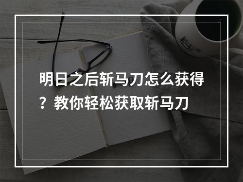 明日之后斩马刀怎么获得？教你轻松获取斩马刀