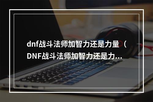 dnf战斗法师加智力还是力量（DNF战斗法师加智力还是力量？全面分析！）