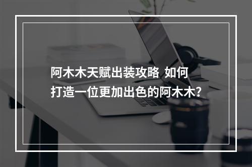 阿木木天赋出装攻略  如何打造一位更加出色的阿木木？