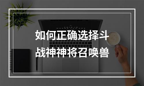 如何正确选择斗战神神将召唤兽