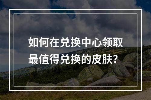 如何在兑换中心领取最值得兑换的皮肤？