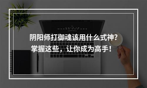 阴阳师打御魂该用什么式神？ 掌握这些，让你成为高手！