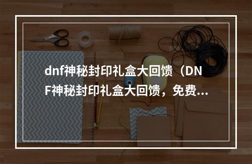 dnf神秘封印礼盒大回馈（DNF神秘封印礼盒大回馈，免费好礼等你拿！）