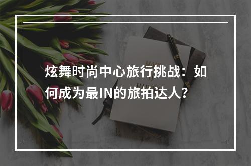 炫舞时尚中心旅行挑战：如何成为最IN的旅拍达人？