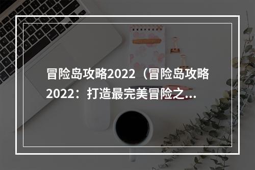 冒险岛攻略2022（冒险岛攻略2022：打造最完美冒险之旅）