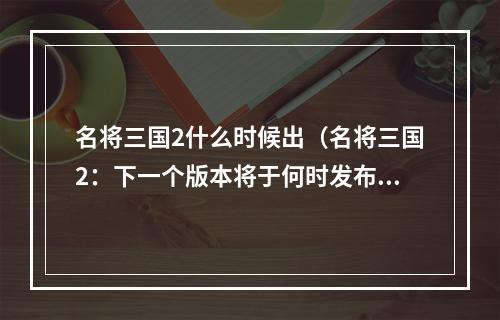 名将三国2什么时候出（名将三国2：下一个版本将于何时发布？）