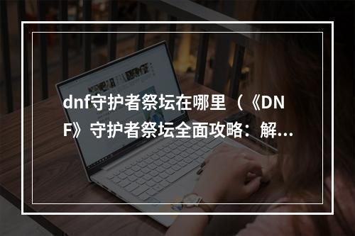 dnf守护者祭坛在哪里（《DNF》守护者祭坛全面攻略：解析地图、BOSS分布及技能细节）