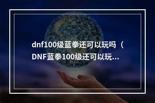 dnf100级蓝拳还可以玩吗（DNF蓝拳100级还可以玩吗？打造最强狂拳教你如何玩转！）