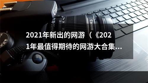 2021年新出的网游（《2021年最值得期待的网游大合集》）