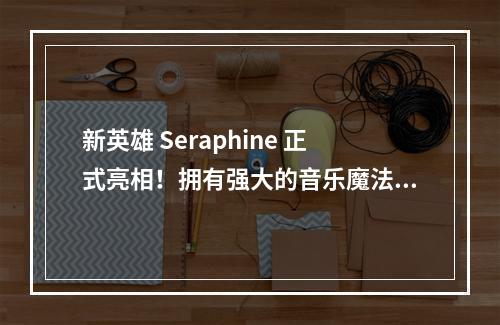 新英雄 Seraphine 正式亮相！拥有强大的音乐魔法！