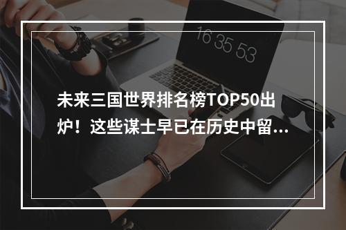 未来三国世界排名榜TOP50出炉！这些谋士早已在历史中留下了浓墨重彩的一笔，究竟他们的得分是如何评定的呢