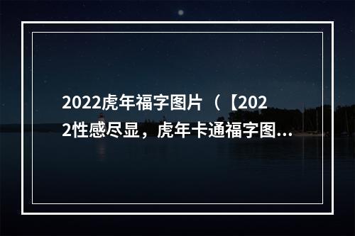 2022虎年福字图片（【2022性感尽显，虎年卡通福字图片降临！】）