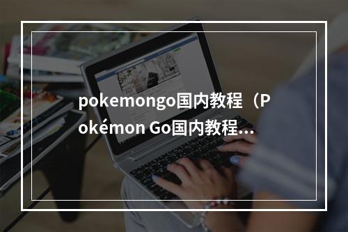 pokemongo国内教程（Pokémon Go国内教程全面解析！）