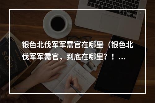 银色北伐军军需官在哪里（银色北伐军军需官，到底在哪里？！一起来探讨！）