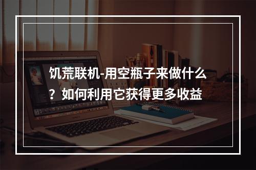 饥荒联机-用空瓶子来做什么？如何利用它获得更多收益