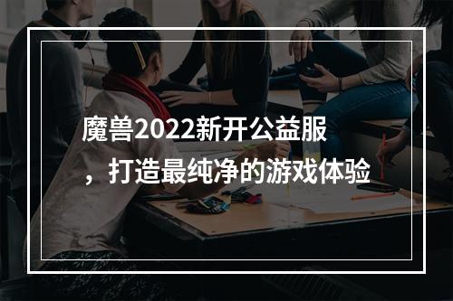 魔兽2022新开公益服，打造最纯净的游戏体验