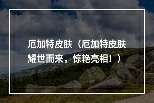 厄加特皮肤（厄加特皮肤耀世而来，惊艳亮相！）