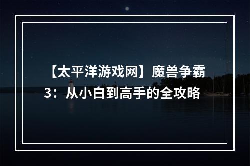 【太平洋游戏网】魔兽争霸3：从小白到高手的全攻略