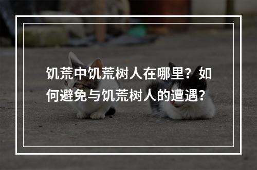 饥荒中饥荒树人在哪里？如何避免与饥荒树人的遭遇？