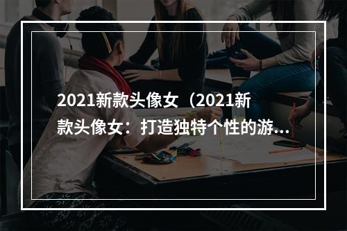 2021新款头像女（2021新款头像女：打造独特个性的游戏形象）