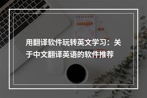 用翻译软件玩转英文学习：关于中文翻译英语的软件推荐