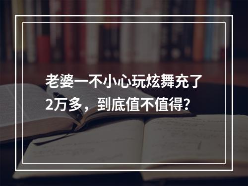 老婆一不小心玩炫舞充了2万多，到底值不值得？