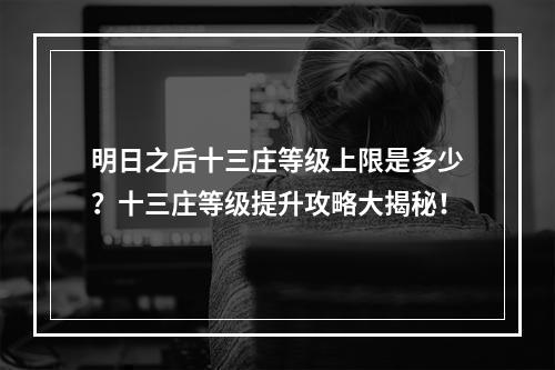 明日之后十三庄等级上限是多少？十三庄等级提升攻略大揭秘！