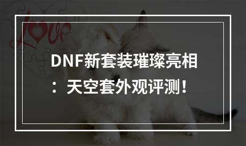 DNF新套装璀璨亮相：天空套外观评测！