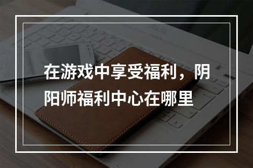 在游戏中享受福利，阴阳师福利中心在哪里