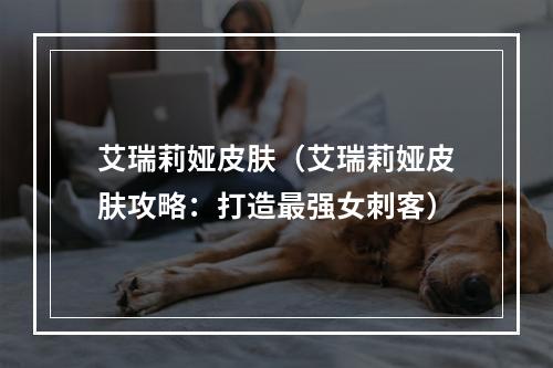 艾瑞莉娅皮肤（艾瑞莉娅皮肤攻略：打造最强女刺客）