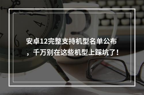 安卓12完整支持机型名单公布，千万别在这些机型上踩坑了！