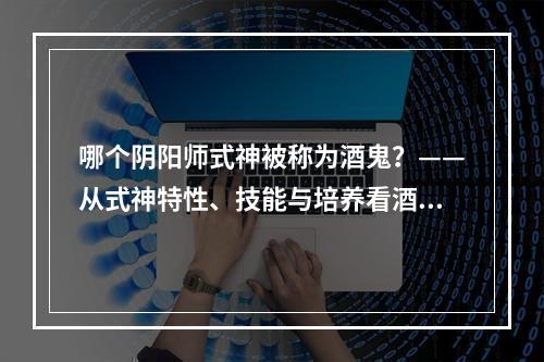 哪个阴阳师式神被称为酒鬼？——从式神特性、技能与培养看酒吞童子