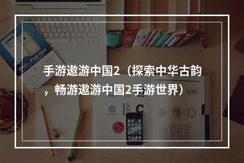 手游遨游中国2（探索中华古韵，畅游遨游中国2手游世界）