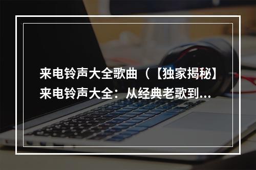 来电铃声大全歌曲（【独家揭秘】来电铃声大全：从经典老歌到最新流行，一网打尽！）