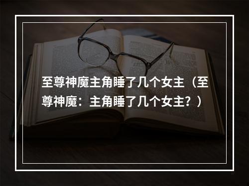 至尊神魔主角睡了几个女主（至尊神魔：主角睡了几个女主？）