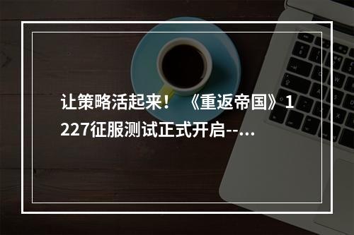 让策略活起来！ 《重返帝国》1227征服测试正式开启--游戏攻略网