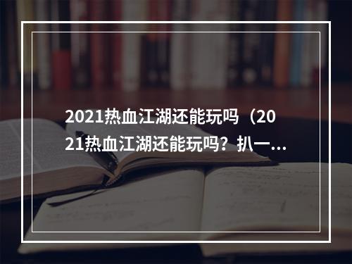 2021热血江湖还能玩吗（2021热血江湖还能玩吗？扒一扒最新版本的内容更新和玩法介绍！）