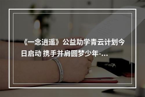 《一念逍遥》公益助学青云计划今日启动 携手并肩圆梦少年--游戏攻略网