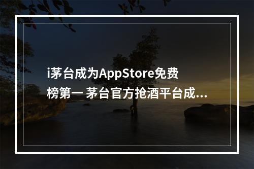 i茅台成为AppStore免费榜第一 茅台官方抢酒平台成appstore免费榜第一--安卓攻略网